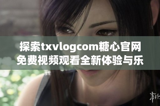 探索txvlogcom糖心官网免费视频观看全新体验与乐趣