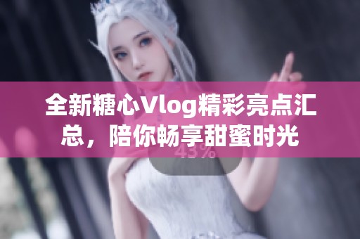 全新糖心Vlog精彩亮点汇总，陪你畅享甜蜜时光