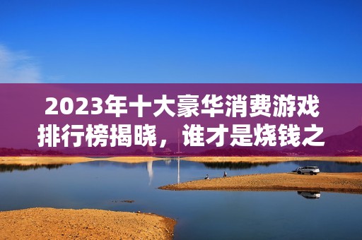 2023年十大豪华消费游戏排行榜揭晓，谁才是烧钱之王