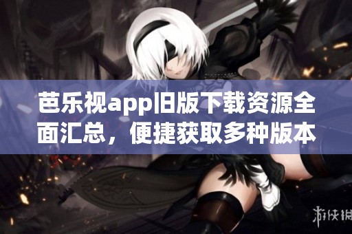 芭乐视app旧版下载资源全面汇总，便捷获取多种版本