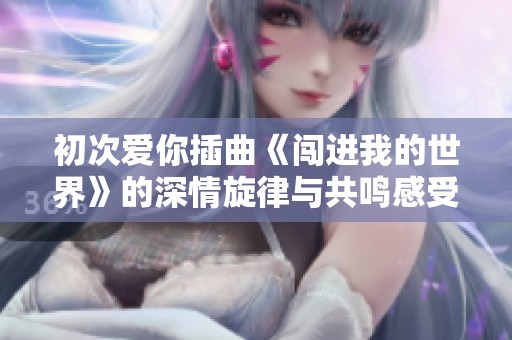 初次爱你插曲《闯进我的世界》的深情旋律与共鸣感受