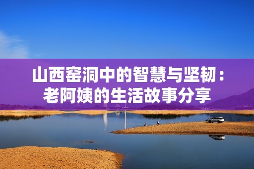 山西窑洞中的智慧与坚韧：老阿姨的生活故事分享