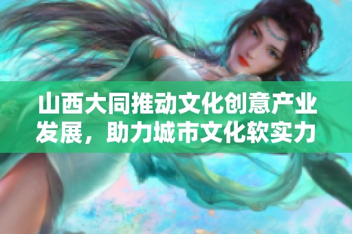 山西大同推动文化创意产业发展，助力城市文化软实力提升