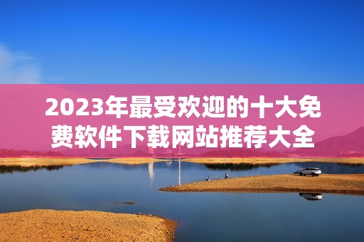 2023年最受欢迎的十大免费软件下载网站推荐大全