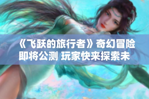 《飞跃的旅行者》奇幻冒险即将公测 玩家快来探索未知世界！