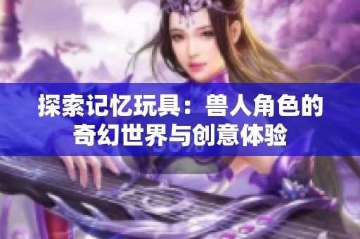 探索记忆玩具：兽人角色的奇幻世界与创意体验