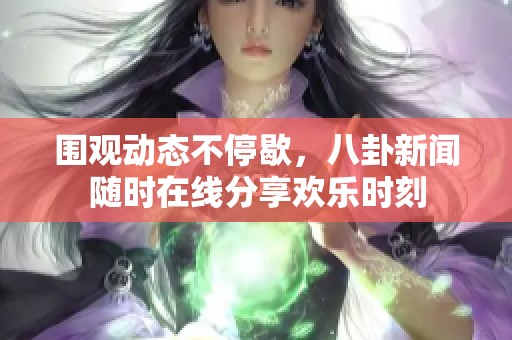 围观动态不停歇，八卦新闻随时在线分享欢乐时刻