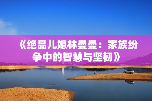 《绝品儿媳林曼曼：家族纷争中的智慧与坚韧》