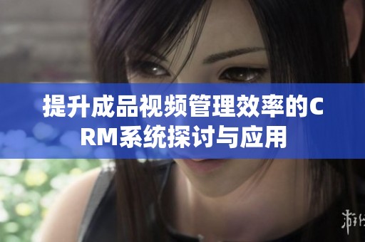 提升成品视频管理效率的CRM系统探讨与应用