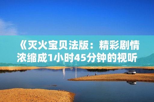 《灭火宝贝法版：精彩剧情浓缩成1小时45分钟的视听盛宴》