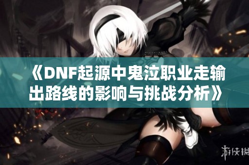 《DNF起源中鬼泣职业走输出路线的影响与挑战分析》