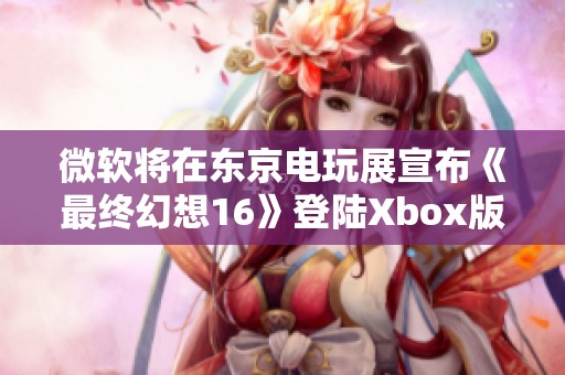 微软将在东京电玩展宣布《最终幻想16》登陆Xbox版的重磅消息