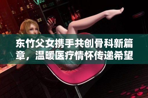 东竹父女携手共创骨科新篇章，温暖医疗情怀传递希望