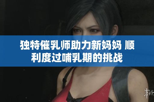 独特催乳师助力新妈妈 顺利度过哺乳期的挑战