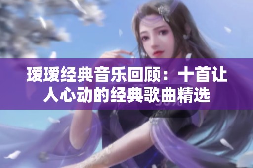 瑷瑷经典音乐回顾：十首让人心动的经典歌曲精选