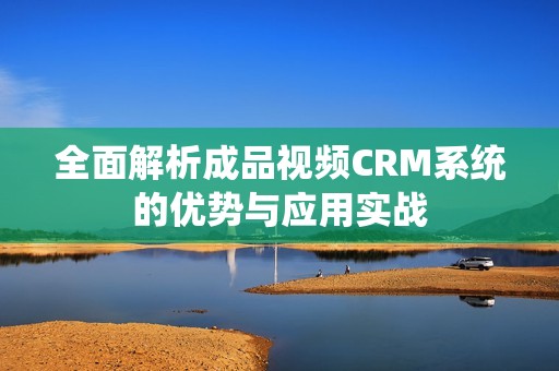 全面解析成品视频CRM系统的优势与应用实战