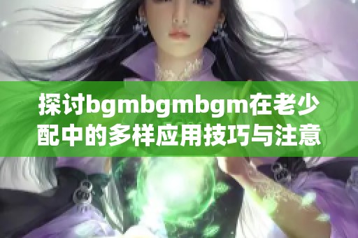 探讨bgmbgmbgm在老少配中的多样应用技巧与注意事项