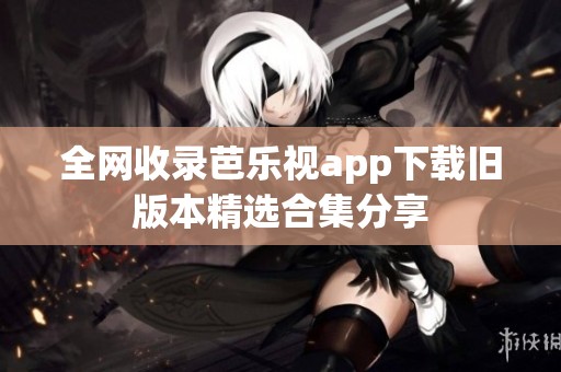 全网收录芭乐视app下载旧版本精选合集分享