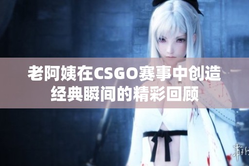 老阿姨在CSGO赛事中创造经典瞬间的精彩回顾