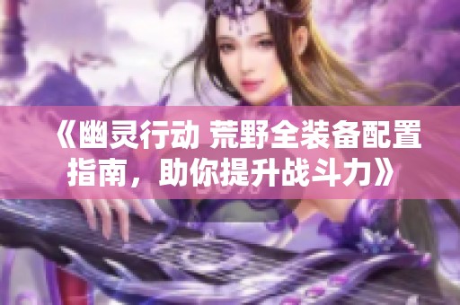 《幽灵行动 荒野全装备配置指南，助你提升战斗力》