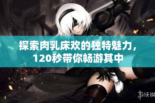 探索肉乳床欢的独特魅力，120秒带你畅游其中