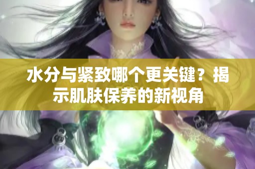 水分与紧致哪个更关键？揭示肌肤保养的新视角