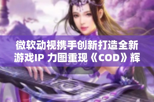 微软动视携手创新打造全新游戏IP 力图重现《COD》辉煌成就