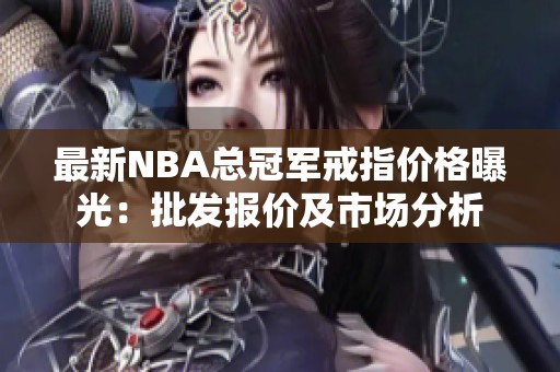 最新NBA总冠军戒指价格曝光：批发报价及市场分析