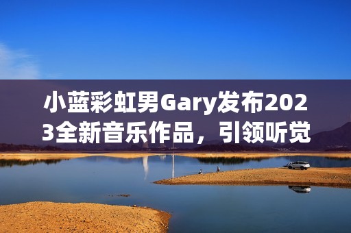 小蓝彩虹男Gary发布2023全新音乐作品，引领听觉奇幻之旅