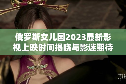 俄罗斯女儿国2023最新影视上映时间揭晓与影迷期待分享