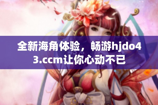 全新海角体验，畅游hjdo43.ccm让你心动不已