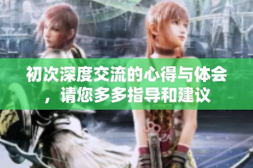 初次深度交流的心得与体会，请您多多指导和建议