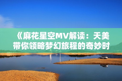 《麻花星空MV解读：天美带你领略梦幻旅程的奇妙时刻》