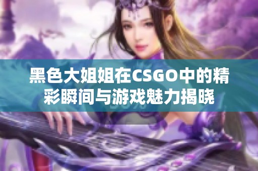 黑色大姐姐在CSGO中的精彩瞬间与游戏魅力揭晓