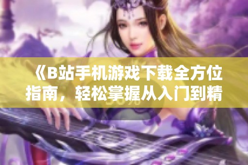 《B站手机游戏下载全方位指南，轻松掌握从入门到精通技巧》