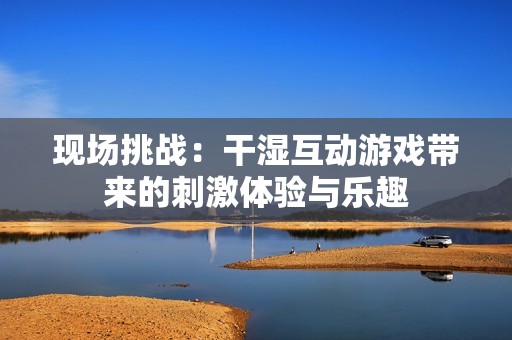 现场挑战：干湿互动游戏带来的刺激体验与乐趣