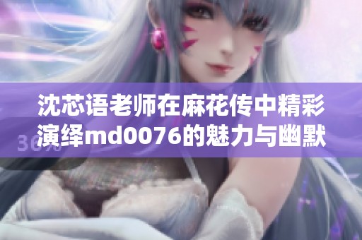 沈芯语老师在麻花传中精彩演绎md0076的魅力与幽默