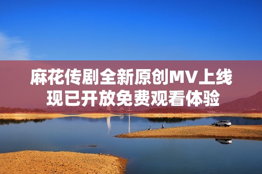 麻花传剧全新原创MV上线 现已开放免费观看体验