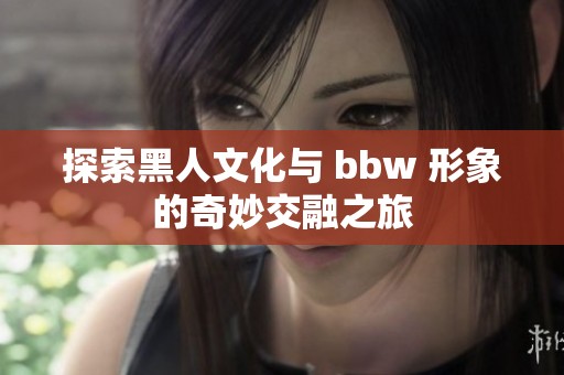 探索黑人文化与 bbw 形象的奇妙交融之旅