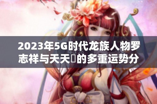 2023年5G时代龙族人物罗志祥与天天奭的多重运势分析