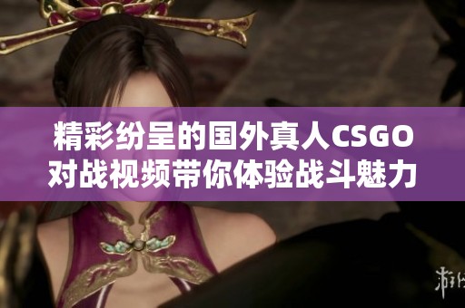 精彩纷呈的国外真人CSGO对战视频带你体验战斗魅力