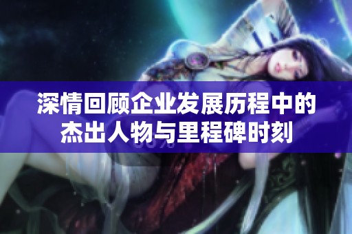 深情回顾企业发展历程中的杰出人物与里程碑时刻