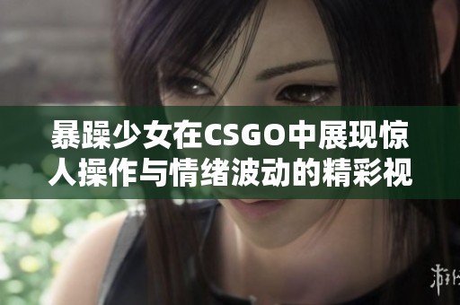 暴躁少女在CSGO中展现惊人操作与情绪波动的精彩视频