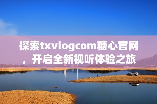 探索txvlogcom糖心官网，开启全新视听体验之旅