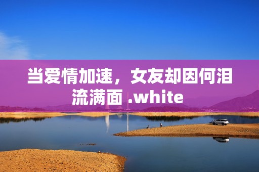 当爱情加速，女友却因何泪流满面 .white 