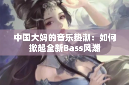 中国大妈的音乐热潮：如何掀起全新Bass风潮