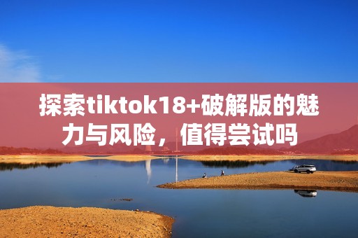 探索tiktok18+破解版的魅力与风险，值得尝试吗