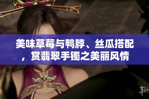 美味草莓与鸭脖、丝瓜搭配，赏翡翠手镯之美丽风情