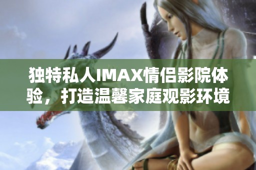 独特私人IMAX情侣影院体验，打造温馨家庭观影环境