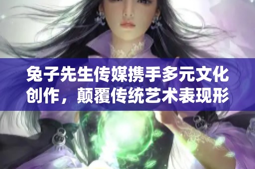 兔子先生传媒携手多元文化创作，颠覆传统艺术表现形式